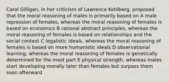 Carol Gilligan, in her criticism of Lawrence Kohlberg, proposed that the moral reasoning of males is primarily based on A male repression of females, whereas the moral reasoning of females is based on economics B rational abstract principles, whereas the moral reasoning of females is based on relationships and the social context C legalistic ideals, whereas the moral reasoning of females is based on more humanistic ideals D observational learning, whereas the moral reasoning of females is genetically determined for the most part E physical strength, whereas males start developing morally later than females but surpass them soon afterward