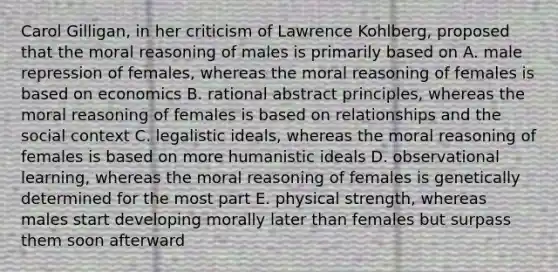 Carol Gilligan, in her criticism of Lawrence Kohlberg, proposed that the moral reasoning of males is primarily based on A. male repression of females, whereas the moral reasoning of females is based on economics B. rational abstract principles, whereas the moral reasoning of females is based on relationships and the social context C. legalistic ideals, whereas the moral reasoning of females is based on more humanistic ideals D. observational learning, whereas the moral reasoning of females is genetically determined for the most part E. physical strength, whereas males start developing morally later than females but surpass them soon afterward