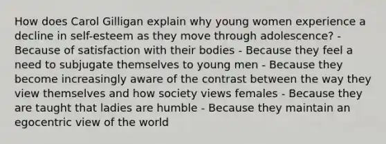 How does Carol Gilligan explain why young women experience a decline in self-esteem as they move through adolescence? - Because of satisfaction with their bodies - Because they feel a need to subjugate themselves to young men - Because they become increasingly aware of the contrast between the way they view themselves and how society views females - Because they are taught that ladies are humble - Because they maintain an egocentric view of the world