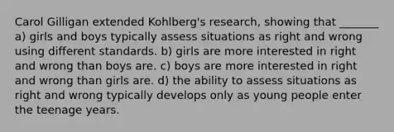 Carol Gilligan extended Kohlberg's research, showing that _______ a) girls and boys typically assess situations as right and wrong using different standards. b) girls are more interested in right and wrong than boys are. c) boys are more interested in right and wrong than girls are. d) the ability to assess situations as right and wrong typically develops only as young people enter the teenage years.