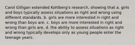 Carol Gilligan extended Kohlberg's research, showing that a. girls and boys typically assess situations as right and wrong using different standards. b. girls are more interested in right and wrong than boys are. c. boys are more interested in right and wrong than girls are. d. the ability to assess situations as right and wrong typically develops only as young people enter the teenage years.