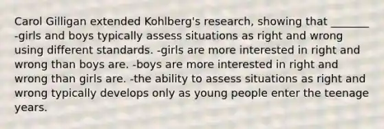 Carol Gilligan extended Kohlberg's research, showing that _______ -girls and boys typically assess situations as right and wrong using different standards. -girls are more interested in right and wrong than boys are. -boys are more interested in right and wrong than girls are. -the ability to assess situations as right and wrong typically develops only as young people enter the teenage years.