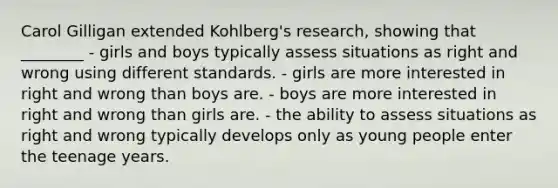 Carol Gilligan extended Kohlberg's research, showing that ________ - girls and boys typically assess situations as right and wrong using different standards. - girls are more interested in right and wrong than boys are. - boys are more interested in right and wrong than girls are. - the ability to assess situations as right and wrong typically develops only as young people enter the teenage years.