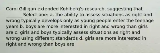 Carol Gilligan extended Kohlberg's research, suggesting that _______ Select one: a. the ability to assess situations as right and wrong typically develops only as young people enter the teenage years b. boys are more interested in right and wrong than girls are c. girls and boys typically assess situations as right and wrong using different standards d. girls are more interested in right and wrong than boys are