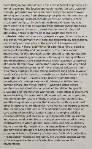 Carol Gilligan, founder of care ethics two different approaches to moral reasoning: the justice approach (male), the care approach (female) proposed women were more likely than men to avoid deriving conclusions from abstract principles in their methods of moral reasoning, instead consider particular persons in their situational contexts. By contrast, male moral reasoning was more likely to rely on derivations from abstract moral principles. The care approach tends to avoid abstract moral rules and principles. It tries to derive its moral judgments from the contextual detail of situations, grasped as specific and unique. • It is concerned primarily with care and responsibility (obligation), particularly as these arise in the context of interpersonal relationships. • Moral judgments for care reasoners are tied to feelings of empathy and compassion. • The major moral imperatives for this approach center around caring, not hurting others, and avoiding selfishness. • focusing on caring attitudes and relationships, care ethics directs moral attention to aspects of human life that have undeniable human value but which had been neglected by centuries of moral thought written by men who rarely engaged in care taking practices (and often devalue care). • Care ethics seems to constitute a substantive ethic in its own right; as such, it seems to be distinct from the three paradigms of contemporary moral philosophy: utilitarianism, Kantian ethics, and virtue theory. • Whereas virtue ethics emphasizes individual character (albeit in relation to specific situations and relationships with others), care ethics is distinctive in emphasizing the relational and dependent nature of persons, the nonvoluntary nature of many crucial caring relationships, and the inequalities of power that characterize those and most other interpersonal relationships. Care ethics has helped to move discussions about the nature of relationships and the value of care to the philosophical center stage, challenging existing conceptualizations of care as private (non-political), inessential, and non-rational. • Feminists are especially interested in moral controversies in which gender, race, class, and sexual identity figure prominently - especially the perspectives of those groups and how those groups are being represented in the moral situation at hand. • A variety of situations for feminist attention: • reproduction marriage and family life violence against women • the workplace autonomy & adaptive preferences the environment