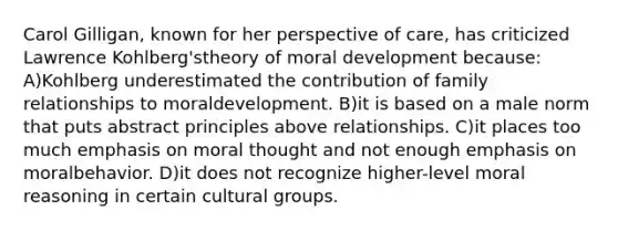 Carol Gilligan, known for her perspective of care, has criticized Lawrence Kohlberg'stheory of moral development because: A)Kohlberg underestimated the contribution of family relationships to moraldevelopment. B)it is based on a male norm that puts abstract principles above relationships. C)it places too much emphasis on moral thought and not enough emphasis on moralbehavior. D)it does not recognize higher-level moral reasoning in certain cultural groups.