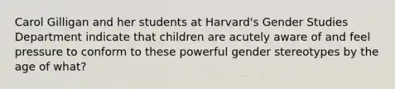 Carol Gilligan and her students at Harvard's Gender Studies Department indicate that children are acutely aware of and feel pressure to conform to these powerful gender stereotypes by the age of what?