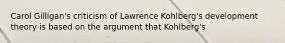 Carol Gilligan's criticism of Lawrence Kohlberg's development theory is based on the argument that Kohlberg's