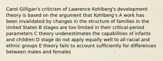 Carol Gilligan's criticism of Lawrence Kohlberg's development theory is based on the argument that Kohlberg's A work has been invalidated by changes in the structure of families in the United States B stages are too limited in their critical-period parameters C theory underestimates the capabilities of infants and children D stage do not apply equally well to all racial and ethnic groups E theory fails to account sufficiently for differences between males and females