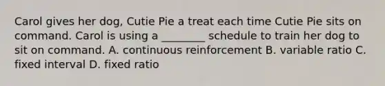 Carol gives her dog, Cutie Pie a treat each time Cutie Pie sits on command. Carol is using a ________ schedule to train her dog to sit on command. A. continuous reinforcement B. variable ratio C. fixed interval D. fixed ratio