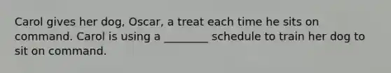 Carol gives her dog, Oscar, a treat each time he sits on command. Carol is using a ________ schedule to train her dog to sit on command.