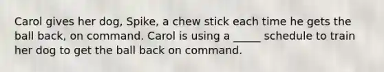 Carol gives her dog, Spike, a chew stick each time he gets the ball back, on command. Carol is using a _____ schedule to train her dog to get the ball back on command.