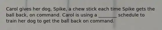 Carol gives her dog, Spike, a chew stick each time Spike gets the ball back, on command. Carol is using a ________ schedule to train her dog to get the ball back on command.