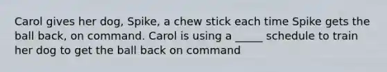 Carol gives her dog, Spike, a chew stick each time Spike gets the ball back, on command. Carol is using a _____ schedule to train her dog to get the ball back on command