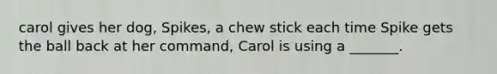 carol gives her dog, Spikes, a chew stick each time Spike gets the ball back at her command, Carol is using a _______.