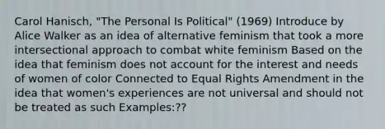 Carol Hanisch, "The Personal Is Political" (1969) Introduce by Alice Walker as an idea of alternative feminism that took a more intersectional approach to combat white feminism Based on the idea that feminism does not account for the interest and needs of women of color Connected to Equal Rights Amendment in the idea that women's experiences are not universal and should not be treated as such Examples:??