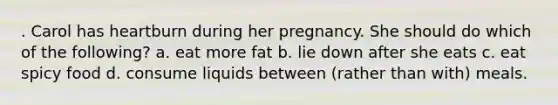 . Carol has heartburn during her pregnancy. She should do which of the following? a. eat more fat b. lie down after she eats c. eat spicy food d. consume liquids between (rather than with) meals.