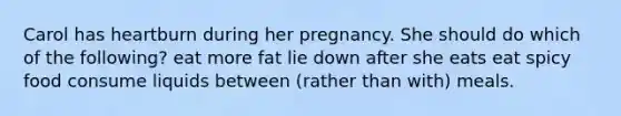 Carol has heartburn during her pregnancy. She should do which of the following? eat more fat lie down after she eats eat spicy food consume liquids between (rather than with) meals.