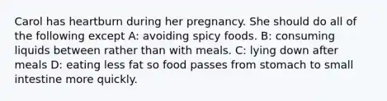 Carol has heartburn during her pregnancy. She should do all of the following except A: avoiding spicy foods. B: consuming liquids between rather than with meals. C: lying down after meals D: eating less fat so food passes from stomach to small intestine more quickly.