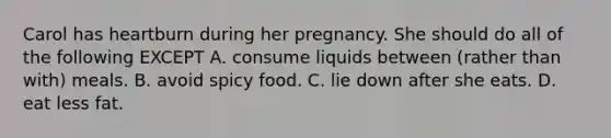 Carol has heartburn during her pregnancy. She should do all of the following EXCEPT A. consume liquids between (rather than with) meals. B. avoid spicy food. C. lie down after she eats. D. eat less fat.