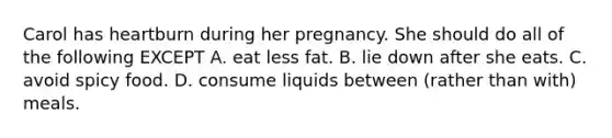 Carol has heartburn during her pregnancy. She should do all of the following EXCEPT A. eat less fat. B. lie down after she eats. C. avoid spicy food. D. consume liquids between (rather than with) meals.