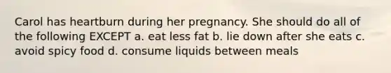 Carol has heartburn during her pregnancy. She should do all of the following EXCEPT a. eat less fat b. lie down after she eats c. avoid spicy food d. consume liquids between meals