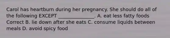 Carol has heartburn during her pregnancy. She should do all of the following EXCEPT _______________. A. eat less fatty foods Correct B. lie down after she eats C. consume liquids between meals D. avoid spicy food