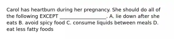 Carol has heartburn during her pregnancy. She should do all of the following EXCEPT ___________________. A. lie down after she eats B. avoid spicy food C. consume liquids between meals D. eat less fatty foods