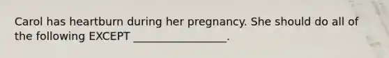 Carol has heartburn during her pregnancy. She should do all of the following EXCEPT _________________.