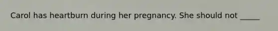 Carol has heartburn during her pregnancy. She should not _____