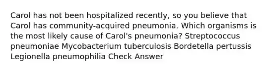 Carol has not been hospitalized recently, so you believe that Carol has community-acquired pneumonia. Which organisms is the most likely cause of Carol's pneumonia? Streptococcus pneumoniae Mycobacterium tuberculosis Bordetella pertussis Legionella pneumophilia Check Answer