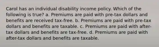 Carol has an individual disability income policy. Which of the following is true? a. Premiums are paid with pre-tax dollars and benefits are received tax-free. b. Premiums are paid with pre-tax dollars and benefits are taxable. c. Premiums are paid with after-tax dollars and benefits are tax-free. d. Premiums are paid with after-tax dollars and benefits are taxable.