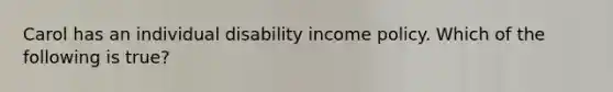 Carol has an individual disability income policy. Which of the following is true?