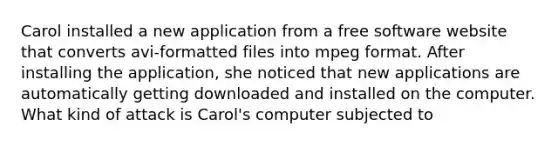 Carol installed a new application from a free software website that converts avi-formatted files into mpeg format. After installing the application, she noticed that new applications are automatically getting downloaded and installed on the computer. What kind of attack is Carol's computer subjected to