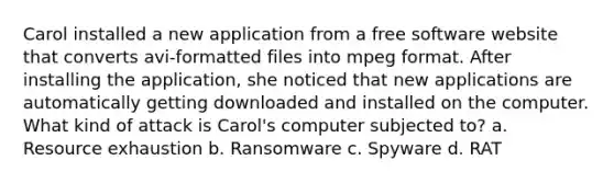 Carol installed a new application from a free software website that converts avi-formatted files into mpeg format. After installing the application, she noticed that new applications are automatically getting downloaded and installed on the computer. What kind of attack is Carol's computer subjected to? a. Resource exhaustion b. Ransomware c. Spyware d. RAT