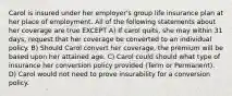 Carol is insured under her employer's group life insurance plan at her place of employment. All of the following statements about her coverage are true EXCEPT A) If carol quits, she may within 31 days, request that her coverage be converted to an individual policy. B) Should Carol convert her coverage, the premium will be based upon her attained age. C) Carol could should what type of insurance her conversion policy provided (Term or Permanent). D) Carol would not need to prove insurability for a conversion policy.