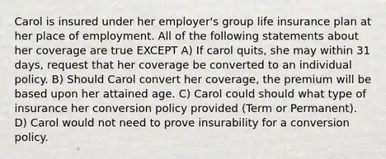 Carol is insured under her employer's group life insurance plan at her place of employment. All of the following statements about her coverage are true EXCEPT A) If carol quits, she may within 31 days, request that her coverage be converted to an individual policy. B) Should Carol convert her coverage, the premium will be based upon her attained age. C) Carol could should what type of insurance her conversion policy provided (Term or Permanent). D) Carol would not need to prove insurability for a conversion policy.