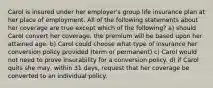 Carol is insured under her employer's group life insurance plan at her place of employment. All of the following statements about her coverage are true except which of the following? a) should Carol convert her coverage, the premium will be based upon her attained age. b) Carol could choose what type of insurance her conversion policy provided (term or permanent) c) Carol would not need to prove insurability for a conversion policy. d) if Carol quits she may, within 31 days, request that her coverage be converted to an individual policy.