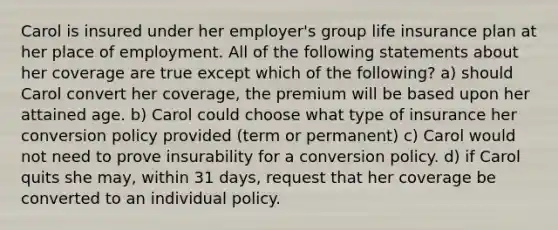 Carol is insured under her employer's group life insurance plan at her place of employment. All of the following statements about her coverage are true except which of the following? a) should Carol convert her coverage, the premium will be based upon her attained age. b) Carol could choose what type of insurance her conversion policy provided (term or permanent) c) Carol would not need to prove insurability for a conversion policy. d) if Carol quits she may, within 31 days, request that her coverage be converted to an individual policy.