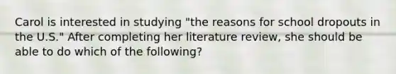 Carol is interested in studying "the reasons for school dropouts in the U.S." After completing her literature review, she should be able to do which of the following?