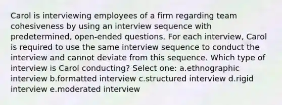 Carol is interviewing employees of a firm regarding team cohesiveness by using an interview sequence with predetermined, open-ended questions. For each interview, Carol is required to use the same interview sequence to conduct the interview and cannot deviate from this sequence. Which type of interview is Carol conducting? Select one: a.ethnographic interview b.formatted interview c.structured interview d.rigid interview e.moderated interview