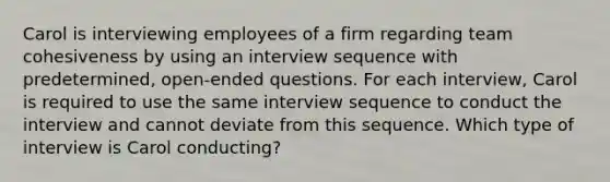 Carol is interviewing employees of a firm regarding team cohesiveness by using an interview sequence with predetermined, open-ended questions. For each interview, Carol is required to use the same interview sequence to conduct the interview and cannot deviate from this sequence. Which type of interview is Carol conducting?