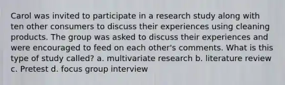 Carol was invited to participate in a research study along with ten other consumers to discuss their experiences using cleaning products. The group was asked to discuss their experiences and were encouraged to feed on each other's comments. What is this type of study called? a. multivariate research b. literature review c. Pretest d. focus group interview