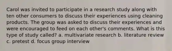 Carol was invited to participate in a research study along with ten other consumers to discuss their experiences using cleaning products. The group was asked to discuss their experiences and were encouraged to feed on each other's comments. What is this type of study called? a. multivariate research b. literature review c. pretest d. focus group interview