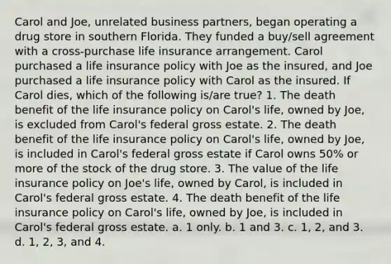 Carol and Joe, unrelated business partners, began operating a drug store in southern Florida. They funded a buy/sell agreement with a cross-purchase life insurance arrangement. Carol purchased a life insurance policy with Joe as the insured, and Joe purchased a life insurance policy with Carol as the insured. If Carol dies, which of the following is/are true? 1. The death benefit of the life insurance policy on Carol's life, owned by Joe, is excluded from Carol's federal gross estate. 2. The death benefit of the life insurance policy on Carol's life, owned by Joe, is included in Carol's federal gross estate if Carol owns 50% or more of the stock of the drug store. 3. The value of the life insurance policy on Joe's life, owned by Carol, is included in Carol's federal gross estate. 4. The death benefit of the life insurance policy on Carol's life, owned by Joe, is included in Carol's federal gross estate. a. 1 only. b. 1 and 3. c. 1, 2, and 3. d. 1, 2, 3, and 4.