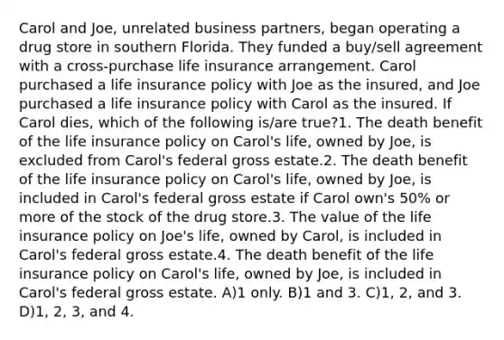 Carol and Joe, unrelated business partners, began operating a drug store in southern Florida. They funded a buy/sell agreement with a cross-purchase life insurance arrangement. Carol purchased a life insurance policy with Joe as the insured, and Joe purchased a life insurance policy with Carol as the insured. If Carol dies, which of the following is/are true?1. The death benefit of the life insurance policy on Carol's life, owned by Joe, is excluded from Carol's federal gross estate.2. The death benefit of the life insurance policy on Carol's life, owned by Joe, is included in Carol's federal gross estate if Carol own's 50% or more of the stock of the drug store.3. The value of the life insurance policy on Joe's life, owned by Carol, is included in Carol's federal gross estate.4. The death benefit of the life insurance policy on Carol's life, owned by Joe, is included in Carol's federal gross estate. A)1 only. B)1 and 3. C)1, 2, and 3. D)1, 2, 3, and 4.