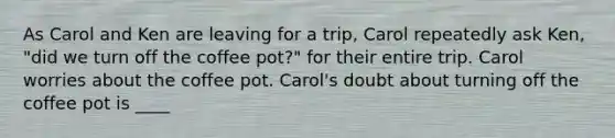 As Carol and Ken are leaving for a trip, Carol repeatedly ask Ken, "did we turn off the coffee pot?" for their entire trip. Carol worries about the coffee pot. Carol's doubt about turning off the coffee pot is ____