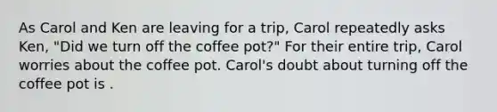 As Carol and Ken are leaving for a trip, Carol repeatedly asks Ken, "Did we turn off the coffee pot?" For their entire trip, Carol worries about the coffee pot. Carol's doubt about turning off the coffee pot is .