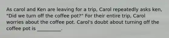 As carol and Ken are leaving for a trip, Carol repeatedly asks ken, "Did we turn off the coffee pot?" For their entire trip, Carol worries about the coffee pot. Carol's doubt about turning off the coffee pot is __________.