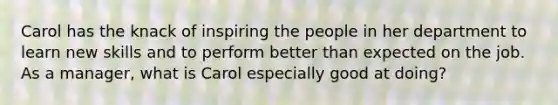 Carol has the knack of inspiring the people in her department to learn new skills and to perform better than expected on the job. As a manager, what is Carol especially good at doing?